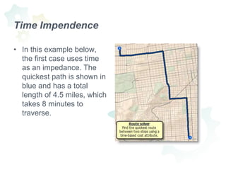 Time Impendence In this example below, the first case uses time as an impedance. The quickest path is shown in blue and has a total length of 4.5 miles, which takes 8 minutes to traverse.