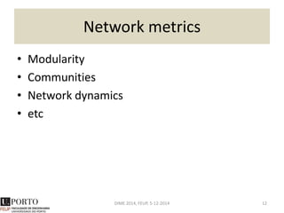 Understanding node metrics
Label Degree
Betweenness
Centrality
Closeness
Centrality PageRank
Clustering
Coefficient
Por 3 2.000 0.100 1.129 0.333
Lis 2 0.000 0.083 0.791 1.000
Mad 3 3.500 0.111 1.132 0.333
Par 4 7.000 0.125 1.537 0.167
Ber 2 0.000 0.091 0.798 1.000
Rom 1 0.000 0.077 0.477 0.000
Lon 3 2.500 0.111 1.136 0.333
DIME 2014, FEUP, 5-12-2014 12
1 – Lis – Par
1 – Lis – Rom
0.5 – Lis – Ber
0.5 – Por – Par
0.5 – Por – Rom
 