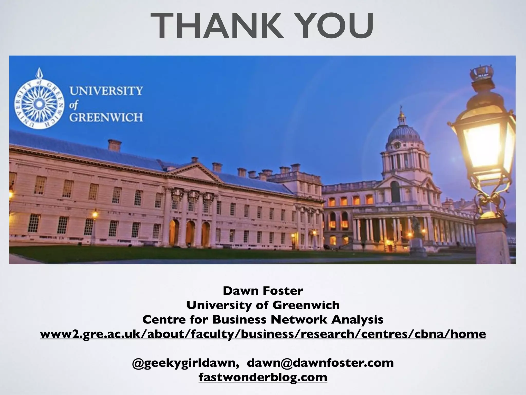 Dawn Foster
University of Greenwich
Centre for Business Network Analysis
www2.gre.ac.uk/about/faculty/business/research/centres/cbna/home
@geekygirldawn, dawn@dawnfoster.com
fastwonderblog.com
THANK YOU
 