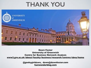 Dawn Foster
University of Greenwich
Centre for Business Network Analysis
www2.gre.ac.uk/about/faculty/business/research/centres/cbna/home
@geekygirldawn, dawn@dawnfoster.com
fastwonderblog.com
THANK YOU
 