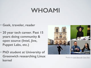 WHOAMI
• Geek, traveler, reader
• 20 year tech career. Past 15
years doing community &
open source (Intel, Jive,
Puppet Labs, etc.)
• PhD student at University of
Greenwich researching Linux
kernel
Photos by Josh Bancroft, Don Park
 