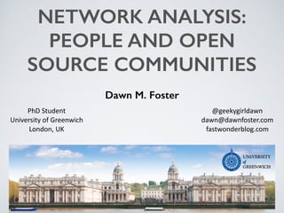 NETWORK ANALYSIS:
PEOPLE AND OPEN
SOURCE COMMUNITIES
Dawn M. Foster
@geekygirldawn	
  
dawn@dawnfoster.com	
  
fastwonderb...