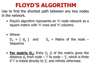 FLOYD’S ALGORITHM
Use to find the shortest path between any two nodes
in the network.
• Floyd’s algorithm represents an ‘n’ node network as a
square matrix with ‘n’ rows and ‘n’ columns.
• Where:
Dn = [ dij ] and Sn = Matrix of the node –
Sequence
• For matrix Dn: Entry (i, j) of the matrix gives the
distance dij from node – ‘i’ to node – ‘j’, which is finite
if ‘i’ is linked directly to ‘j’, and infinite otherwise.
 