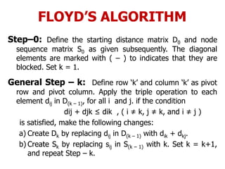 FLOYD’S ALGORITHM
Step–0: Define the starting distance matrix D0 and node
sequence matrix S0 as given subsequently. The diagonal
elements are marked with ( – ) to indicates that they are
blocked. Set k = 1.
General Step – k: Define row ‘k’ and column ‘k’ as pivot
row and pivot column. Apply the triple operation to each
element dij in D(k – 1), for all i and j. if the condition
dij + djk ≤ dik , ( i ≠ k, j ≠ k, and i ≠ j )
is satisfied, make the following changes:
a) Create Dk by replacing dij in D(k – 1) with dik + dkj.
b) Create Sk by replacing sij in S(k – 1) with k. Set k = k+1,
and repeat Step – k.
 