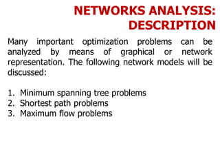 NETWORKS ANALYSIS:
DESCRIPTION
Many important optimization problems can be
analyzed by means of graphical or network
representation. The following network models will be
discussed:
1. Minimum spanning tree problems
2. Shortest path problems
3. Maximum flow problems
 