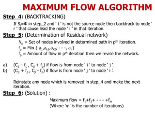 MAXIMUM FLOW ALGORITHM
Step_4: (BACKTRACKING)
If Si=Φ in step_2 and ‘ i ’ is not the source node then backtrack to node ‘
r ’ that cause lead the node ‘ i ’ in that iteration.
Step_5: (Determination of Residual network)
Np = Set of nodes involved in determined path in pth iteration.
fp = Min { a1,ak1,ak2, - - -, an}
fp = Amount of flow in pth iteration then we revise the network.
a) (Cij – fp , Cji + fp) if flow is from node ‘ i ’ to node ‘ j ’.
b) (CjI + fp , Cji - fp) if flow is from node ‘ j ’ to node ‘ i ’.
Reinstate any node which is removed in step_4 and make the next
iteration.
Step_6: (Solution) :
Maximum flow = f1+f2+ - - - +fm
(Where ‘m’ is the number of iterations)
 