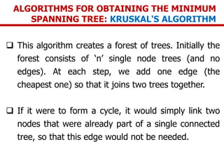 ALGORITHMS FOR OBTAINING THE MINIMUM
SPANNING TREE: KRUSKAL'S ALGORITHM
 This algorithm creates a forest of trees. Initially the
forest consists of ‘n’ single node trees (and no
edges). At each step, we add one edge (the
cheapest one) so that it joins two trees together.
 If it were to form a cycle, it would simply link two
nodes that were already part of a single connected
tree, so that this edge would not be needed.
 