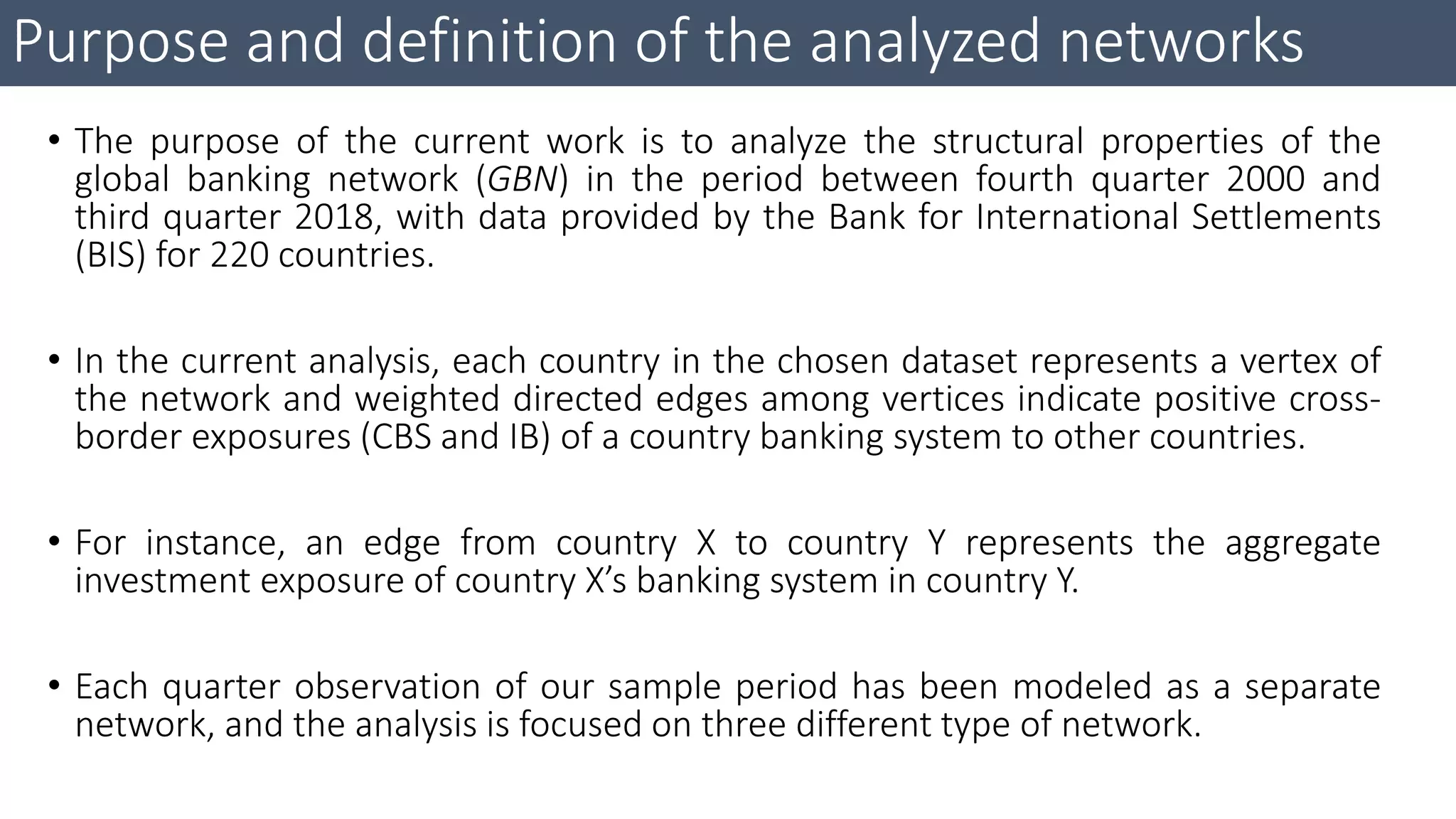 Purpose and definition of the analyzed networks
• The purpose of the current work is to analyze the structural properties of the
global banking network (GBN) in the period between fourth quarter 2000 and
third quarter 2018, with data provided by the Bank for International Settlements
(BIS) for 220 countries.
• In the current analysis, each country in the chosen dataset represents a vertex of
the network and weighted directed edges among vertices indicate positive cross-
border exposures (CBS and IB) of a country banking system to other countries.
• For instance, an edge from country X to country Y represents the aggregate
investment exposure of country X’s banking system in country Y.
• Each quarter observation of our sample period has been modeled as a separate
network, and the analysis is focused on three different type of network.
 