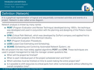 4
Introduction and deﬁnitions
Situations in network diagram
Crtical Path examples
Deﬁnition (Network)
It is a graphical representation of logical and sequentially connected activities and events of a
project. Network is also called arrow diagram.
Network analysis is known by many names
• PERT (Program Evaluation and Review Technique) developed during 1950’s. the technique
was developed and used in conjunction with the planning and designing of the Polaris missile
project.
• CPM (Critical Path Method), which was developed by DuPont company and applied ﬁrst to
the construction projects in the chemical industry.
• PEP (Program Evaluation Procedure),
• LCES (Least Cost Estimating and Scheduling),
• SCANS (Scheduling and Control by Automated Network System), etc
We will present the two most widely applied algorithms PERT and CPM. These techniques are
used in project management to help the manager answer questions like:
• When will the project be ﬁnished?
• When is each individual part of the project scheduled start and ﬁnish?
• Which activities must be ﬁnished on time to avoid making the entire project late?
• Is it possible to shift resources to critical parts from other numerical parts without affecting the
overall completion time?
Dr. Kamel ATTAR | Chapter 5: Network analysis | Critical Path Analysis
 