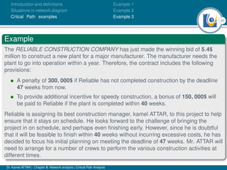 20
Introduction and deﬁnitions
Situations in network diagram
Crtical Path examples
Example 1
Example 2
Example 3
Example
The RELIABLE CONSTRUCTION COMPANY has just made the winning bid of 5.4$
million to construct a new plant for a major manufacturer. The manufacturer needs the
plant to go into operation within a year. Therefore, the contract includes the following
provisions:
• A penalty of 300, 000$ if Reliable has not completed construction by the deadline
47 weeks from now.
• To provide additional incentive for speedy construction, a bonus of 150, 000$ will
be paid to Reliable if the plant is completed within 40 weeks.
Reliable is assigning its best construction manager, kamel ATTAR, to this project to help
ensure that it stays on schedule. He looks forward to the challenge of bringing the
project in on schedule, and perhaps even ﬁnishing early. However, since he is doubtful
that it will be feasible to ﬁnish within 40 weeks without incurring excessive costs, he has
decided to focus his initial planning on meeting the deadline of 47 weeks. Mr. ATTAR will
need to arrange for a number of crews to perform the various construction activities at
different times.
Dr. Kamel ATTAR | Chapter 5: Network analysis | Critical Path Analysis
 