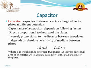 Capacitor
 Capacitor: capacitor to store an electric charge when its
plates at different potentials
Capacitance of a capacitor depends on following factors
Directly proportional to the area of the plates
Inversely proportional to the distance between two plates
It depends on absolute permitivity of medium between
plates
C ά A/d C=Є A/d
Where d is the distance between two plates , A is cross sectional
area of the plates , Є is absolute permitivity of the medium between
the plates.
5/16/2021 11
 