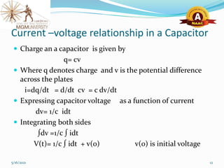 Current –voltage relationship in a Capacitor
 Charge an a capacitor is given by
q= cv
 Where q denotes charge and v is the potential difference
across the plates
i=dq/dt = d/dt cv = c dv/dt
 Expressing capacitor voltage as a function of current
dv= 1/c idt
 Integrating both sides
∫dv =1/c ∫ idt
V(t)= 1/c ∫ idt + v(0) v(0) is initial voltage
5/16/2021 12
 