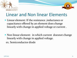 Linear and Non linear Elements
 Linear element: If the resistance ,inductance or
capacitance offered by an element does change
linearly with change in applied voltage or current .
 Non linear element: in which current doesnot change
linearly with change in applied voltage.
ex. Semiconductor diode
5/16/2021 21
 