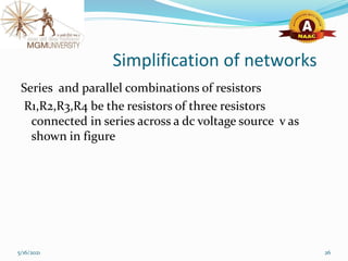 Simplification of networks
Series and parallel combinations of resistors
R1,R2,R3,R4 be the resistors of three resistors
connected in series across a dc voltage source v as
shown in figure
5/16/2021 26
 