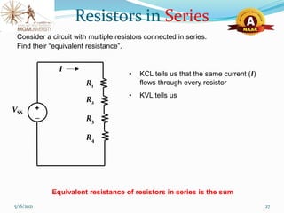 5/16/2021 27
Consider a circuit with multiple resistors connected in series.
Find their “equivalent resistance”.
• KCL tells us that the same current (I)
flows through every resistor
• KVL tells us
Equivalent resistance of resistors in series is the sum
R2
R1
VSS
I
R3
R4

+
Resistors in Series
 