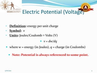 Electric Potential (Voltage)
• Definition: energy per unit charge
• Symbol: v
• Units: Joules/Coulomb ≡ Volts (V)
 v = dw/dq
 where w = energy (in Joules), q = charge (in Coulombs)
 Note: Potential is always referenced to some point.
5/16/2021 3
 