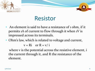 Resistor
• An element is said to have a resistance of 1 ohm, if it
permits 1A of current to flow through it when 1V is
impressed across its terminals.
• Ohm’s law, which is related to voltage and current,
v = Ri or R = v/ i
where v is the potential across the resistive element, i
the current through it, and R the resistance of the
element.
5/16/2021 6
 