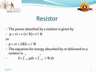 Resistor
5/16/2021 7
• The power absorbed by a resistor is given by
• p = vi = v (v/ R)= v2/ R
or
• p = vi = (iR)i = i 2R
• The equation for energy absorbed by or delivered to a
resistor is t t
• E= ∫ −∞ pdτ = ∫ −∞ i 2R dτ
 