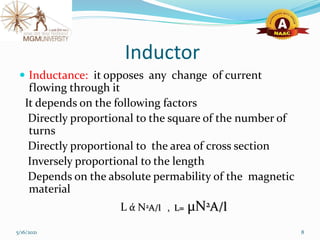 Inductor
 Inductance: it opposes any change of current
flowing through it
It depends on the following factors
Directly proportional to the square of the number of
turns
Directly proportional to the area of cross section
Inversely proportional to the length
Depends on the absolute permability of the magnetic
material
L ά N2A/l , L= μN2A/l
5/16/2021 8
 