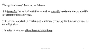 2024 Sourabh Saini 51
The applications of floats are as follows:
1.It identifies the critical activities as well as quantify maximum delays possible
for all not critical activities.
2.It is very important in crashing of a network (reducing the time and/or cost of
overall project).
3.It helps in resource allocation and smoothing.
 