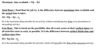 2024 Sourabh Saini 53
Maximum time available = Tlj – Tei
Total float:= Total float for job i-j is the difference between maximum time available and
the actual time it takes.
TF =Tlj – Tei – tij
(It is the maximum delay possible for an activity without considering any delay in its precedence or
succeeding activity)
Free float: This is based on the possibility that all events occur at their earliest times, i.e.
all activities start as early as possible. It is the difference between earliest finish time and
earliest start time.
FF= Tej-Tei – tij
(It is the maximum delay possible for activities which will not affect the float of the successor activity)
 