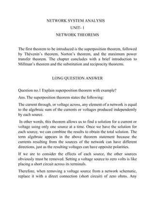 NETWORK SYSTEM ANALYSIS
UNIT- 1
NETWORK THEOREMS
The first theorem to be introduced is the superposition theorem, followed
by Thévenin’s theorem, Norton’s theorem, and the maximum power
transfer theorem. The chapter concludes with a brief introduction to
Millman’s theorem and the substitution and reciprocity theorems.
LONG QUESTION ANSWER
Question no.1 Explain superposition theorem with example?
Ans. The superposition theorem states the following:
The current through, or voltage across, any element of a network is equal
to the algebraic sum of the currents or voltages produced independently
by each source.
In other words, this theorem allows us to find a solution for a current or
voltage using only one source at a time. Once we have the solution for
each source, we can combine the results to obtain the total solution. The
term algebraic appears in the above theorem statement because the
currents resulting from the sources of the network can have different
directions, just as the resulting voltages can have opposite polarities.
If we are to consider the effects of each source, the other sources
obviously must be removed. Setting a voltage source to zero volts is like
placing a short circuit across its terminals.
Therefore, when removing a voltage source from a network schematic,
replace it with a direct connection (short circuit) of zero ohms. Any
 