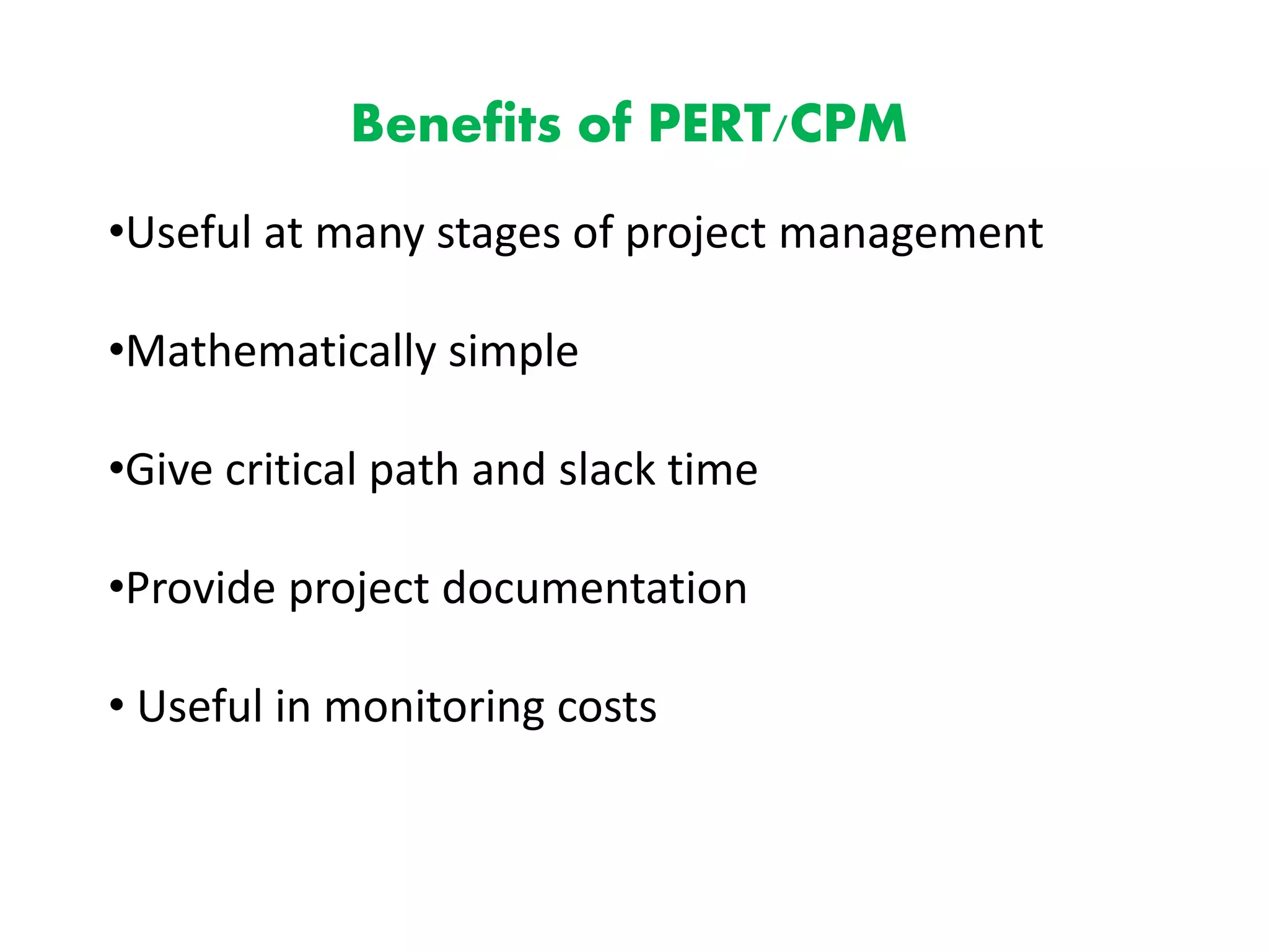 Benefits of PERT/CPM
•Useful at many stages of project management
•Mathematically simple
•Give critical path and slack time
•Provide project documentation
• Useful in monitoring costs
 