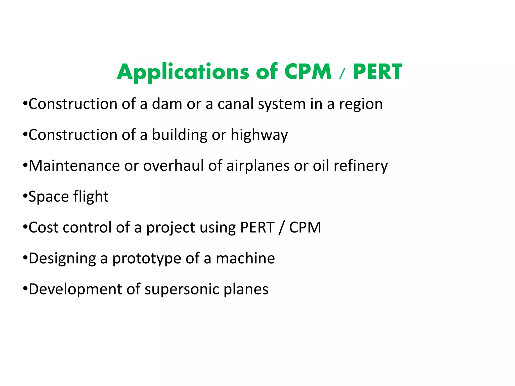 Applications of CPM / PERT
•Construction of a dam or a canal system in a region
•Construction of a building or highway
•Maintenance or overhaul of airplanes or oil refinery
•Space flight
•Cost control of a project using PERT / CPM
•Designing a prototype of a machine
•Development of supersonic planes
 