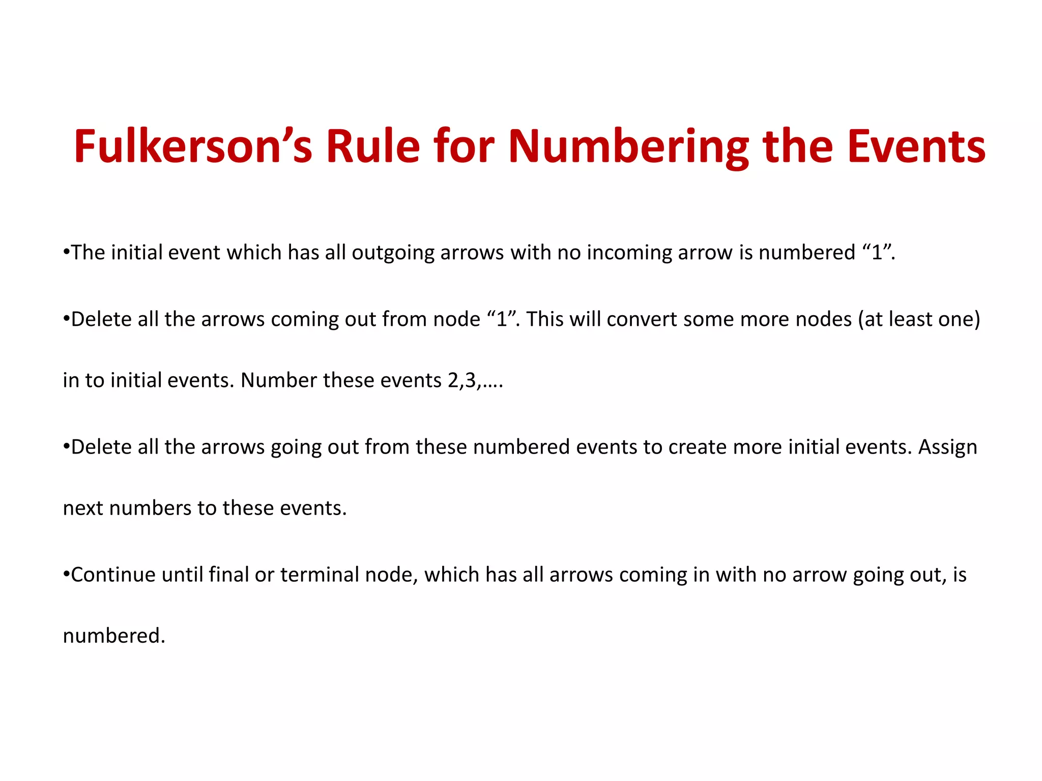 Fulkerson’s Rule for Numbering the Events
•The initial event which has all outgoing arrows with no incoming arrow is numbered “1”.
•Delete all the arrows coming out from node “1”. This will convert some more nodes (at least one)
in to initial events. Number these events 2,3,….
•Delete all the arrows going out from these numbered events to create more initial events. Assign
next numbers to these events.
•Continue until final or terminal node, which has all arrows coming in with no arrow going out, is
numbered.
 