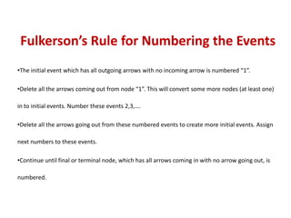 Fulkerson’s Rule for Numbering the Events
•The initial event which has all outgoing arrows with no incoming arrow is numbered “1”.
•Delete all the arrows coming out from node “1”. This will convert some more nodes (at least one)
in to initial events. Number these events 2,3,….
•Delete all the arrows going out from these numbered events to create more initial events. Assign
next numbers to these events.
•Continue until final or terminal node, which has all arrows coming in with no arrow going out, is
numbered.
 