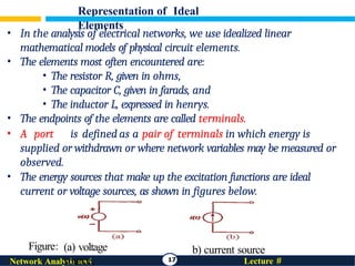 Representation of Ideal
Elements
17 Lecture #
Network Analysis and
• In the analysis of electrical networks, we use idealized linear
mathematical models of physical circuit elements.
• The elements most often encountered are:
• The resistor R, given in ohms,
• The capacitor C, given in farads, and
• The inductor L, expressed in henrys.
• The endpoints of the elements are called terminals.
• A port is defined as a pair of terminals in which energy is
supplied or withdrawn or where network variables may be measured or
observed.
• The energy sources that make up the excitation functions are ideal
current or voltage sources, as shown in figures below.
(a) voltage
source,
b) current source
Figure:
 