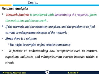 Con’t...
Network Analysis:
 Network Analysis is considered with determining the response, given
the excitation and the network .
 If the network and the excitation are given, and the problem is to find
current or voltage across elements of the network.
• Always there is a solution
• But might be complex to find solution sometimes
• It focuses on understanding how components such as resistors,
capacitors, inductors, and voltage/current sources interact within a
circuit
5 Lecture #
Network Analysis and
 