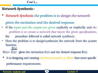 Con’t...
Network Synthesis :
 Network Synthesis the problem is to design the network
given the excitation and the desired response.
• If the input and the output are given explicitly or implicitly and the
problem is to create a network that meets the given specifications,
the procedure followed is called network synthesis.
• Here the problem is to design/synthesize the network from the system
function:
R(s)
H(s)= E(s) given the excitation E(s) and the desired responseR(s).
 It is designing and creating electrical networks or filters that meet specific
performance requirements.
6 Lecture #
Network Analysis and
 