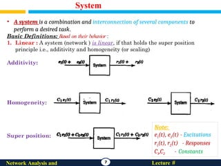 System
7 Lecture #
Network Analysis and
• A system is a combination and interconnection of several components to
perform a desired task.
Basic Definitions: Based on their behavior :
1. Linear : A system (network ) is linear, if that holds the super position
principle i.e., additivity and homogeneity (or scaling)
Additivity:
Homogeneity:
Super position:
Note:
e1(t), e2(t) - Excitations
r1(t), r2(t) - Responses
C1,C2 - Constants
 