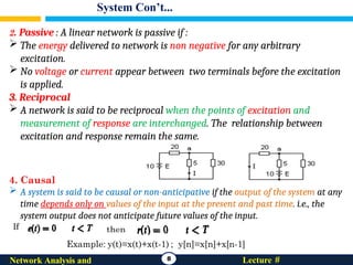 System Con’t...
8 Lecture #
Network Analysis and
2. Passive : A linear network is passive if :
 The energy delivered to network is non negative for any arbitrary
excitation.
 No voltage or current appear between two terminals before the excitation
is applied.
3. Reciprocal
 A network is said to be reciprocal when the points of excitation and
measurement of response are interchanged. The relationship between
excitation and response remain the same.
4. Causal
 A system is said to be causal or non-anticipative if the output of the system at any
time depends only on values of the input at the present and past time. i.e., the
system output does not anticipate future values of the input.
If
 