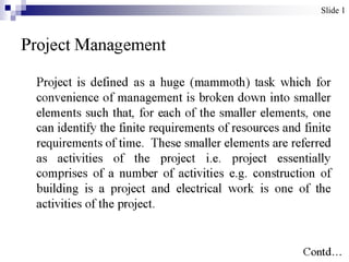Slide 1



Project Management

 Project is defined as a huge (mammoth) task
 which for convenience of management is broken
 down into smaller elements such that, for each of
 the smaller elements, one can identify the finite
 requirements of resources and finite requirements
 of time. These smaller elements are referred as
 activities of the project i.e. project essentially
 comprises of a number of activities e.g.
 construction of building is a project and electrical
 work is one of the activities of the project.
                                                Contd…
 