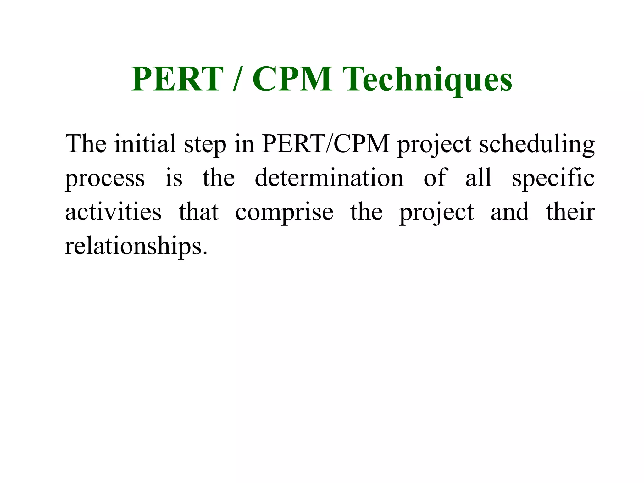 PERT / CPM Techniques
The initial step in PERT/CPM project scheduling
process is the determination of all specific
activities that comprise the project and their
relationships.
 