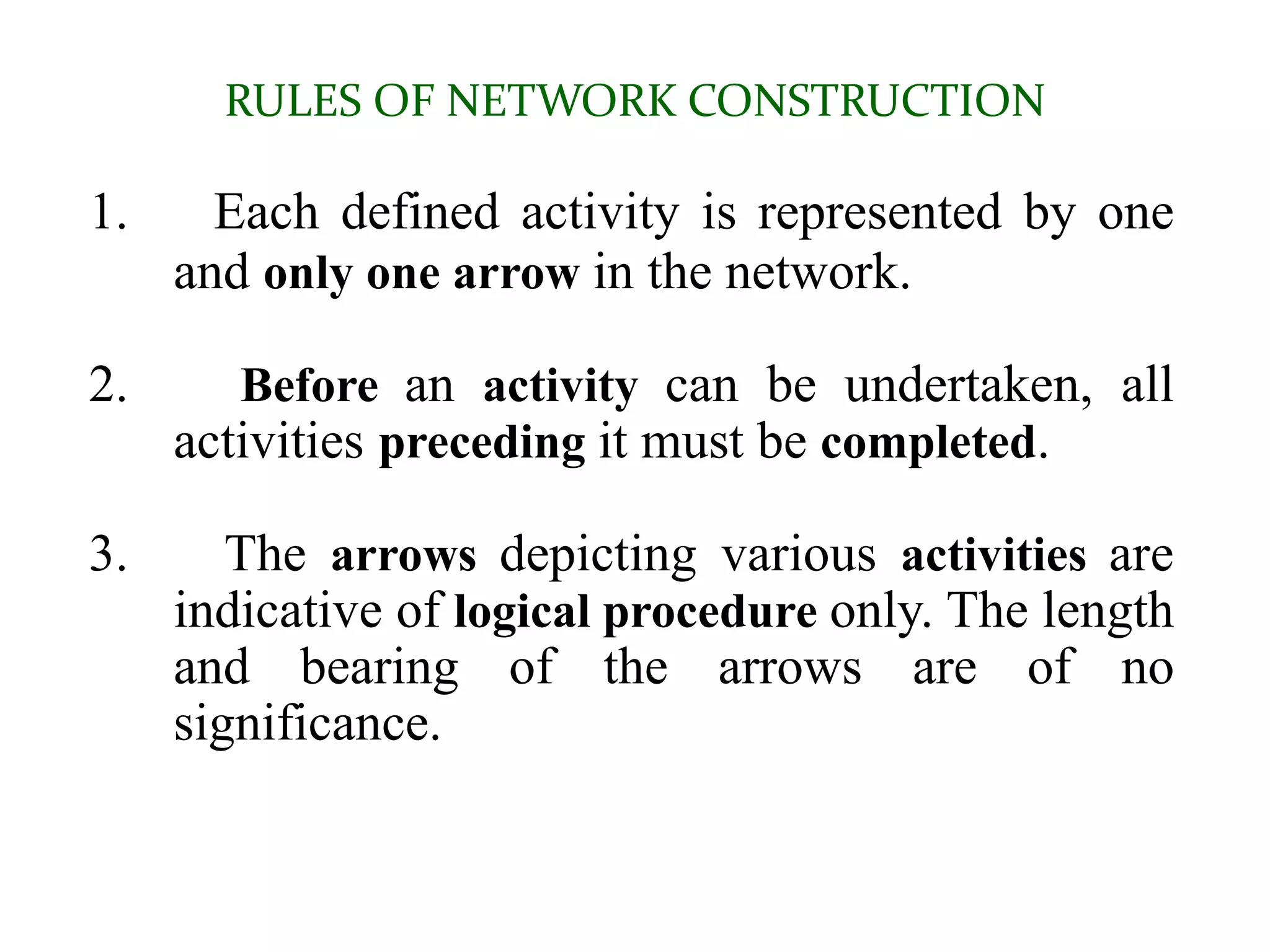 RULES OF NETWORK CONSTRUCTION
1. Each defined activity is represented by one
and only one arrow in the network.
2. Before an activity can be undertaken, all
activities preceding it must be completed.
3. The arrows depicting various activities are
indicative of logical procedure only. The length
and bearing of the arrows are of no
significance.
 