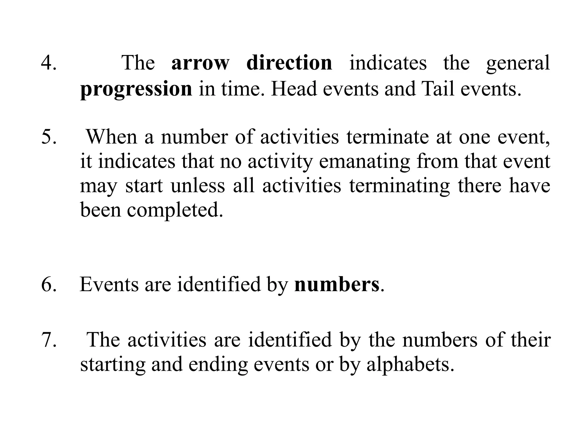 4. The arrow direction indicates the general
progression in time. Head events and Tail events.
5. When a number of activities terminate at one event,
it indicates that no activity emanating from that event
may start unless all activities terminating there have
been completed.
6. Events are identified by numbers.
7. The activities are identified by the numbers of their
starting and ending events or by alphabets.
 