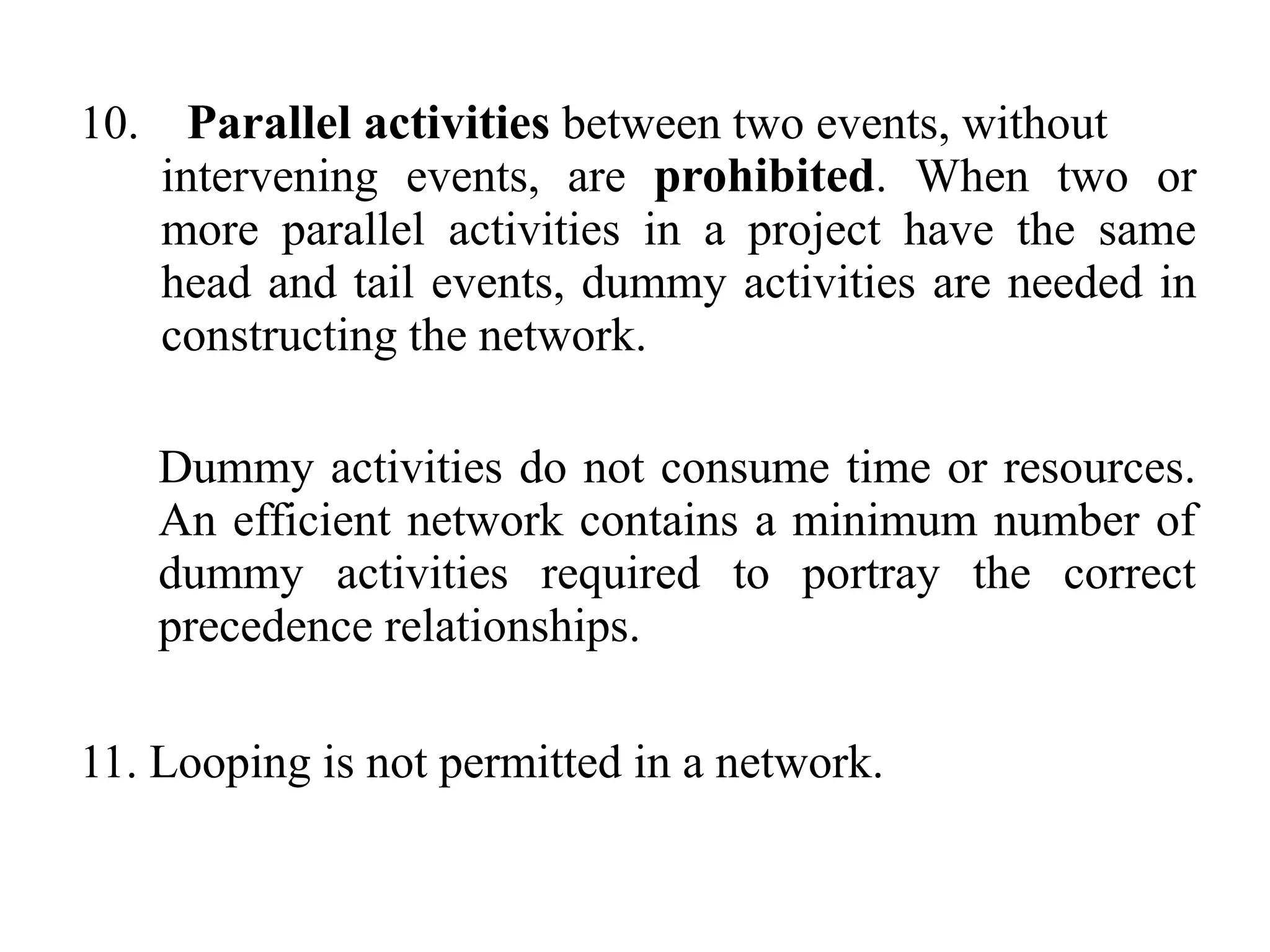 10. Parallel activities between two events, without
intervening events, are prohibited. When two or
more parallel activities in a project have the same
head and tail events, dummy activities are needed in
constructing the network.
Dummy activities do not consume time or resources.
An efficient network contains a minimum number of
dummy activities required to portray the correct
precedence relationships.
11. Looping is not permitted in a network.
 