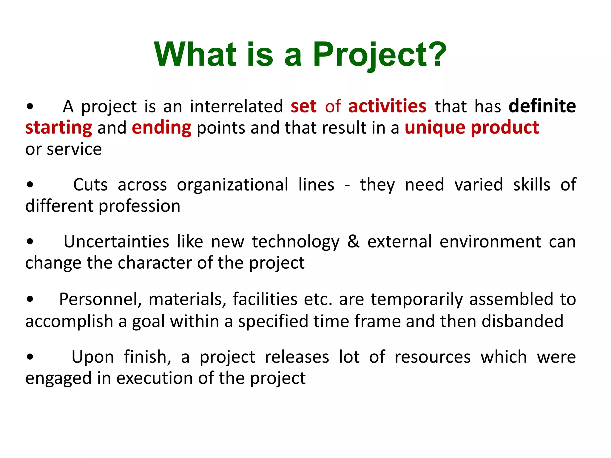 What is a Project?
• A project is an interrelated set of activities that has definite
starting and ending points and that result in a unique product
or service
• Cuts across organizational lines - they need varied skills of
different profession
• Uncertainties like new technology & external environment can
change the character of the project
• Personnel, materials, facilities etc. are temporarily assembled to
accomplish a goal within a specified time frame and then disbanded
• Upon finish, a project releases lot of resources which were
engaged in execution of the project
 