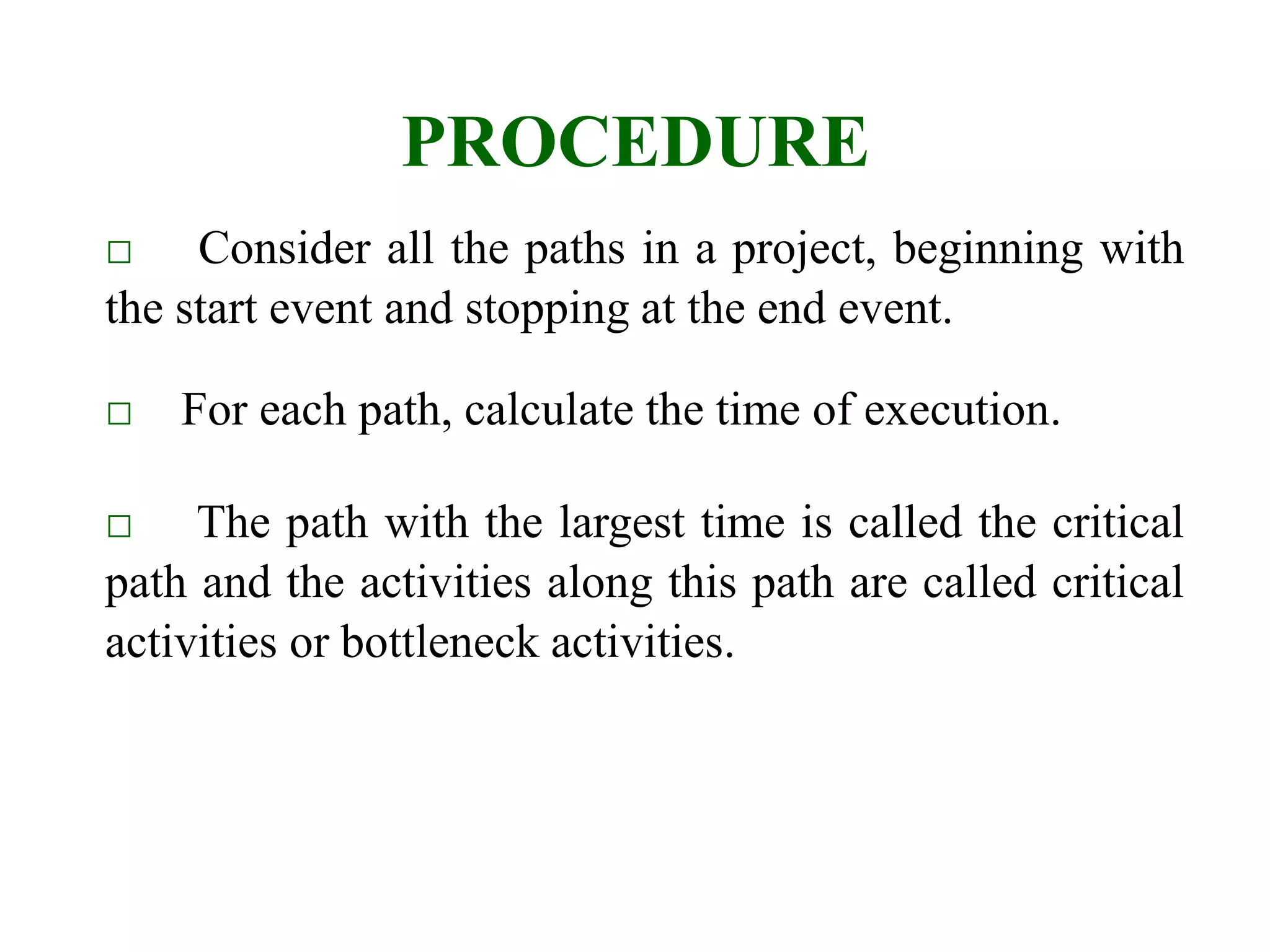 PROCEDURE
□ Consider all the paths in a project, beginning with
the start event and stopping at the end event.
□ For each path, calculate the time of execution.
□ The path with the largest time is called the critical
path and the activities along this path are called critical
activities or bottleneck activities.
 