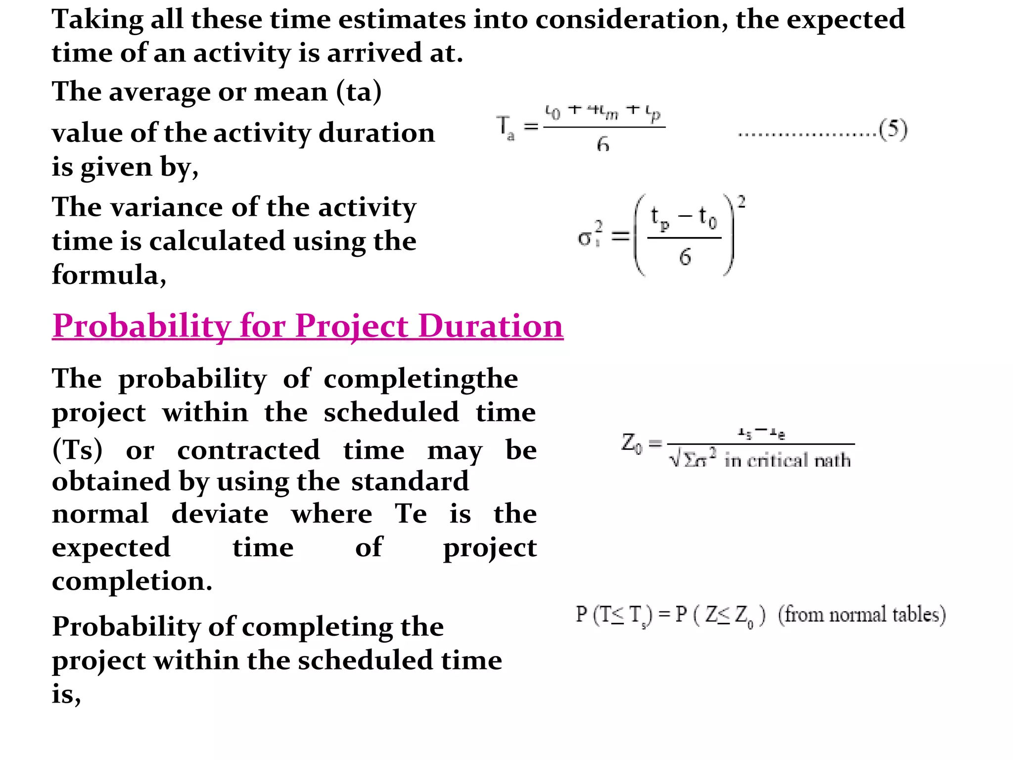 Taking all these time estimates into consideration, the expected
time of an activity is arrived at.
The average or mean (ta)
value of the activity duration
is given by,
The variance of the activity
time is calculated using the
formula,
Probability for Project Duration
The probability of completingthe
project within the scheduled time
(Ts) or contracted time may be
obtained by using the standard
normal deviate where Te is the
expected time of project
completion.
Probability of completing the
project within the scheduled time
is,
 
