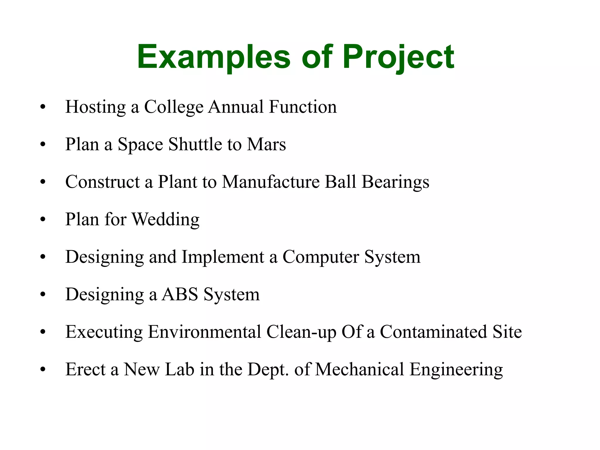 Examples of Project
• Hosting a College Annual Function
• Plan a Space Shuttle to Mars
• Construct a Plant to Manufacture Ball Bearings
• Plan for Wedding
• Designing and Implement a Computer System
• Designing a ABS System
• Executing Environmental Clean-up Of a Contaminated Site
• Erect a New Lab in the Dept. of Mechanical Engineering
 