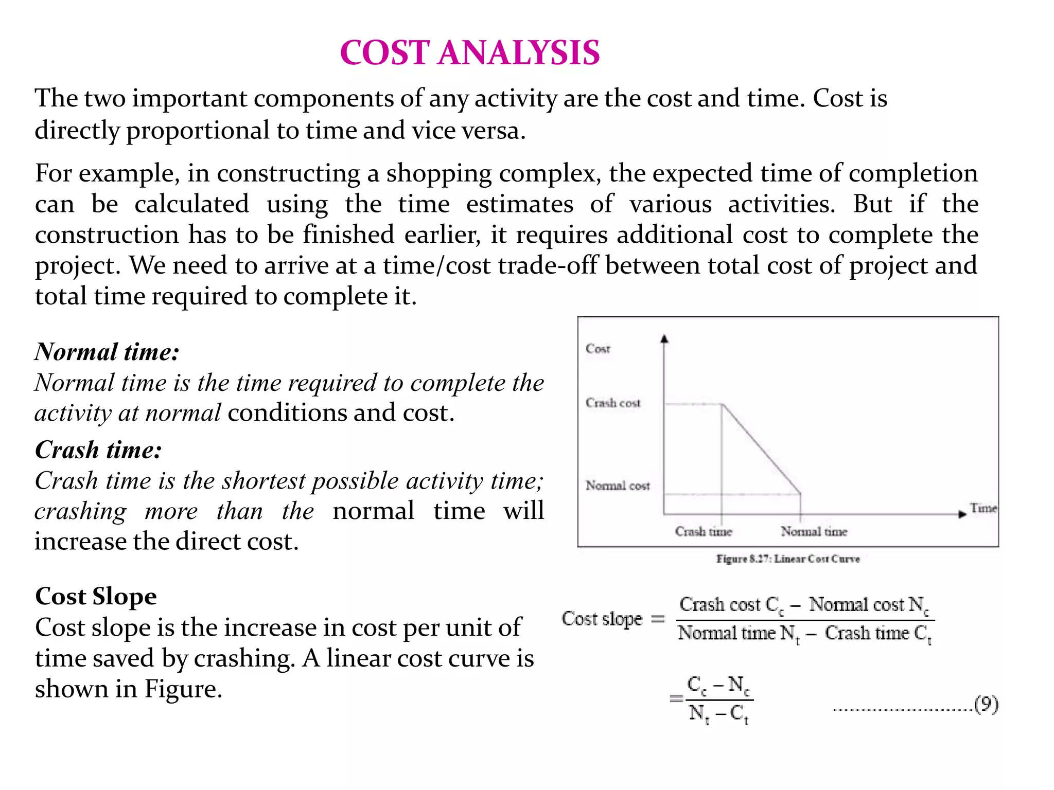 COST ANALYSIS
The two important components of any activity are the cost and time. Cost is
directly proportional to time and vice versa.
For example, in constructing a shopping complex, the expected time of completion
can be calculated using the time estimates of various activities. But if the
construction has to be finished earlier, it requires additional cost to complete the
project. We need to arrive at a time/cost trade-off between total cost of project and
total time required to complete it.
Normal time:
Normal time is the time required to complete the
activity at normal conditions and cost.
Crash time:
Crash time is the shortest possible activity time;
crashing more than the normal time will
increase the direct cost.
Cost Slope
Cost slope is the increase in cost per unit of
time saved by crashing. A linear cost curve is
shown in Figure.
 