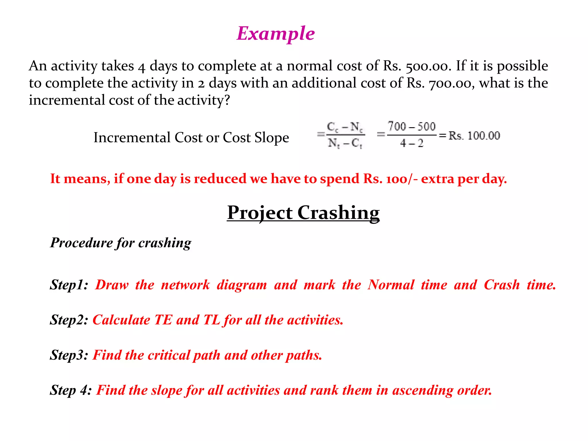 Example
An activity takes 4 days to complete at a normal cost of Rs. 500.00. If it is possible
to complete the activity in 2 days with an additional cost of Rs. 700.00, what is the
incremental cost of the activity?
Incremental Cost or Cost Slope
It means, if one day is reduced we have to spend Rs. 100/- extra per day.
Project Crashing
Procedure for crashing
Step1: Draw the network diagram and mark the Normal time and Crash time.
Step2: Calculate TE and TL for all the activities.
Step3: Find the critical path and other paths.
Step 4: Find the slope for all activities and rank them in ascending order.
 