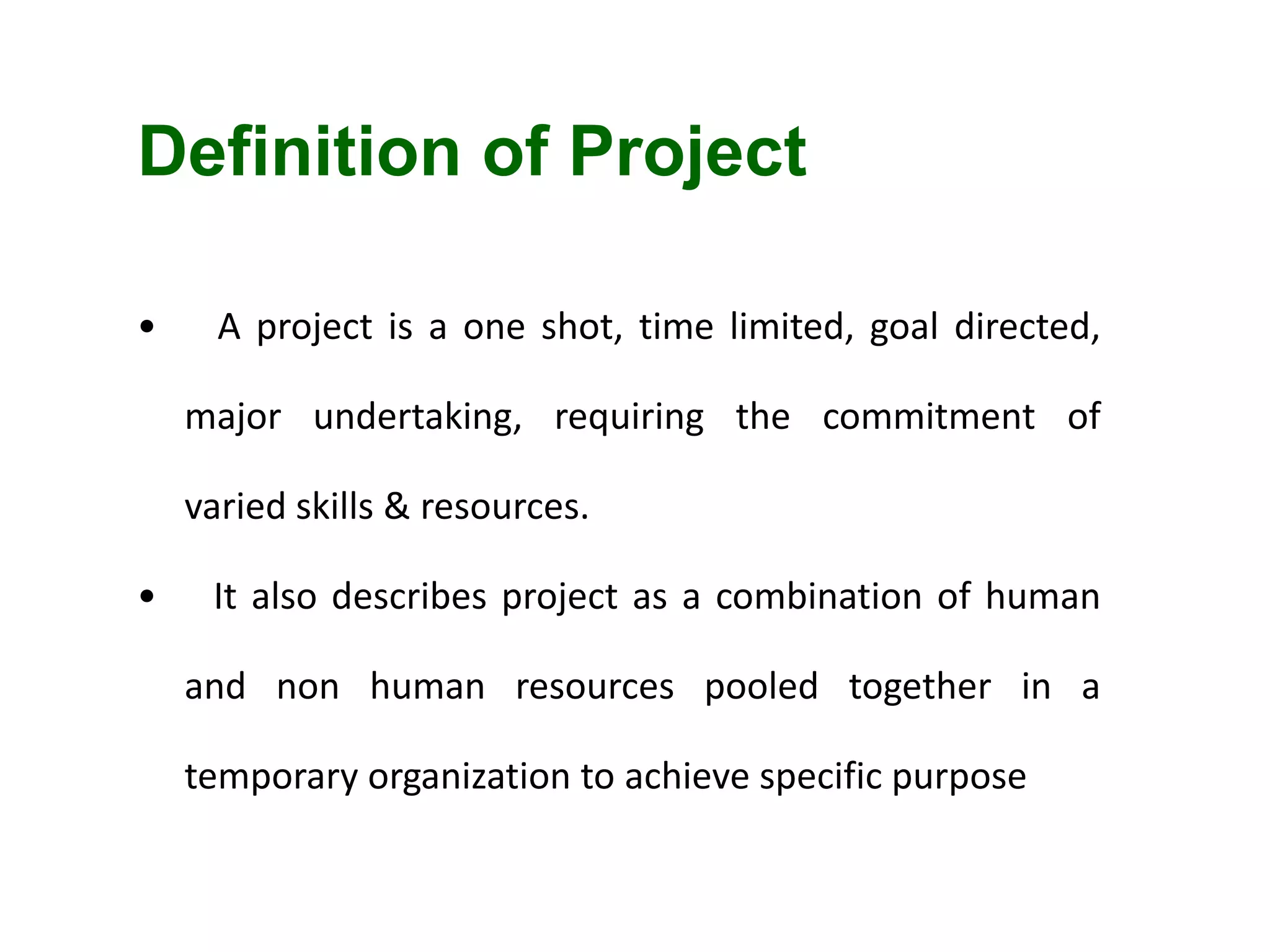 Definition of Project
• A project is a one shot, time limited, goal directed,
major undertaking, requiring the commitment of
varied skills & resources.
• It also describes project as a combination of human
and non human resources pooled together in a
temporary organization to achieve specific purpose
 