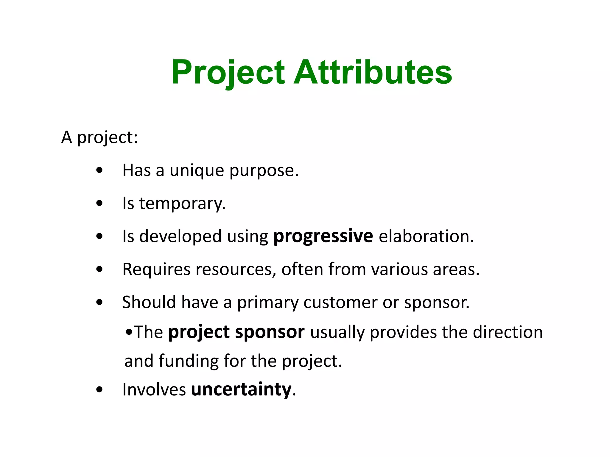 Project Attributes
A project:
• Has a unique purpose.
• Is temporary.
• Is developed using progressive elaboration.
• Requires resources, often from various areas.
• Should have a primary customer or sponsor.
•The project sponsor usually provides the direction
and funding for the project.
• Involves uncertainty.
 