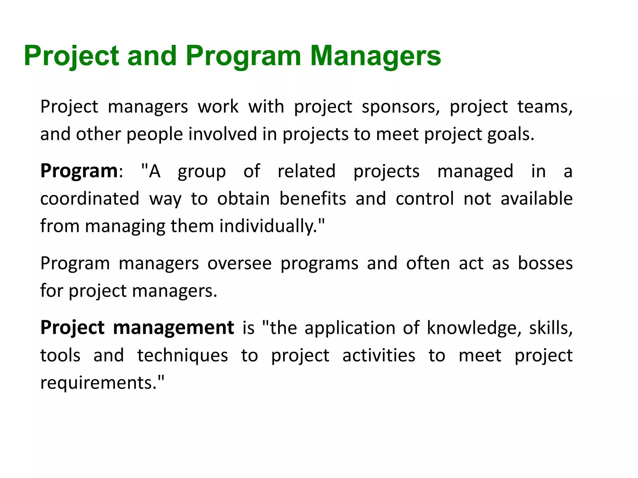 Project and Program Managers
Project managers work with project sponsors, project teams,
and other people involved in projects to meet project goals.
Program: "A group of related projects managed in a
coordinated way to obtain benefits and control not available
from managing them individually."
Program managers oversee programs and often act as bosses
for project managers.
Project management is "the application of knowledge, skills,
tools and techniques to project activities to meet project
requirements."
 