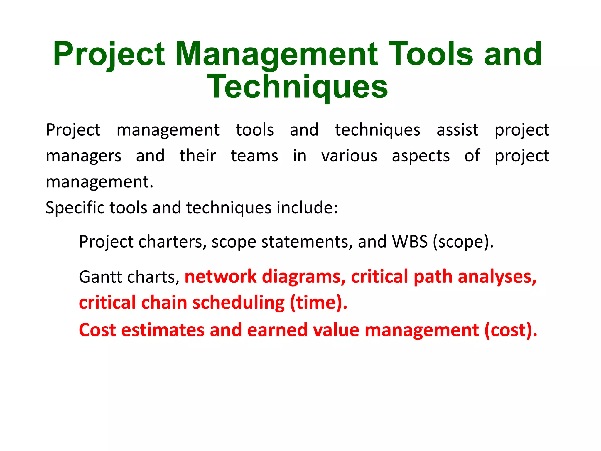 Project Management Tools and
Techniques
Project management tools and techniques assist project
managers and their teams in various aspects of project
management.
Specific tools and techniques include:
Project charters, scope statements, and WBS (scope).
Gantt charts, network diagrams, critical path analyses,
critical chain scheduling (time).
Cost estimates and earned value management (cost).
 